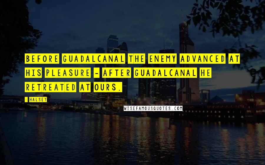 Halsey Quotes: Before Guadalcanal the enemy advanced at his pleasure - after Guadalcanal he retreated at ours.