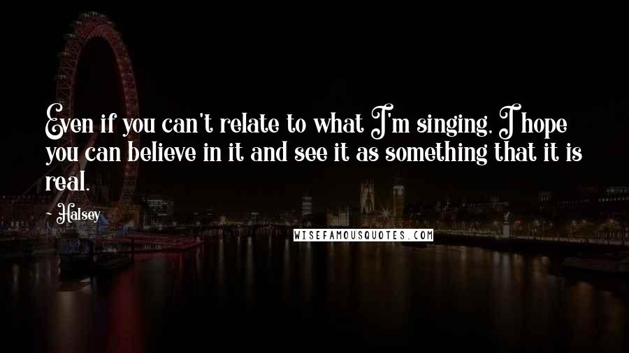 Halsey Quotes: Even if you can't relate to what I'm singing, I hope you can believe in it and see it as something that it is real.