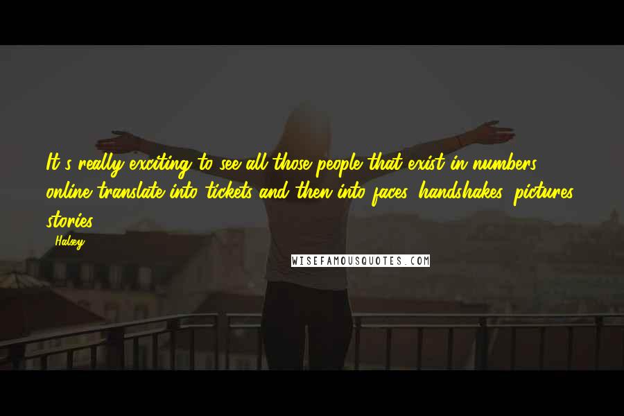 Halsey Quotes: It's really exciting to see all those people that exist in numbers online translate into tickets and then into faces, handshakes, pictures, stories.