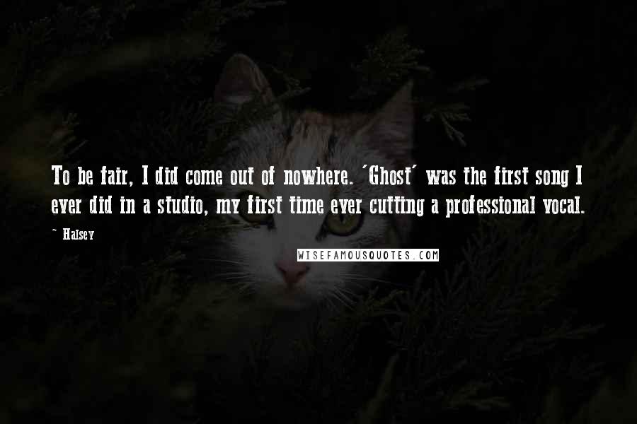 Halsey Quotes: To be fair, I did come out of nowhere. 'Ghost' was the first song I ever did in a studio, my first time ever cutting a professional vocal.