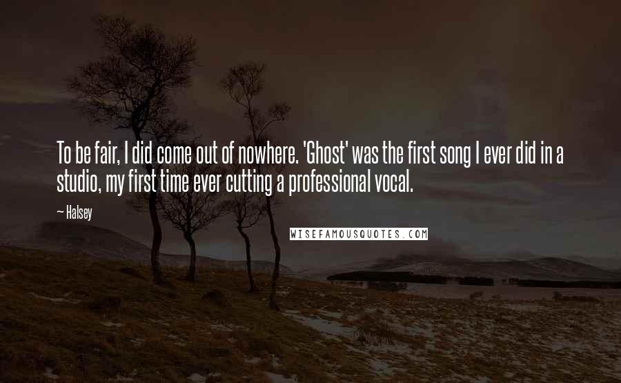 Halsey Quotes: To be fair, I did come out of nowhere. 'Ghost' was the first song I ever did in a studio, my first time ever cutting a professional vocal.