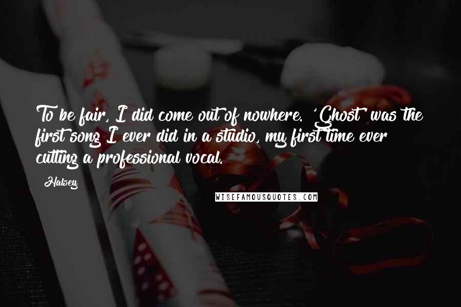 Halsey Quotes: To be fair, I did come out of nowhere. 'Ghost' was the first song I ever did in a studio, my first time ever cutting a professional vocal.