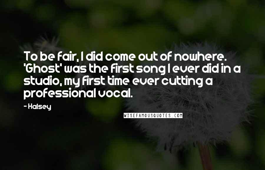 Halsey Quotes: To be fair, I did come out of nowhere. 'Ghost' was the first song I ever did in a studio, my first time ever cutting a professional vocal.