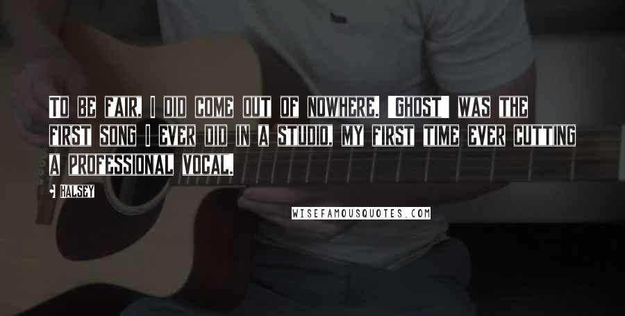 Halsey Quotes: To be fair, I did come out of nowhere. 'Ghost' was the first song I ever did in a studio, my first time ever cutting a professional vocal.