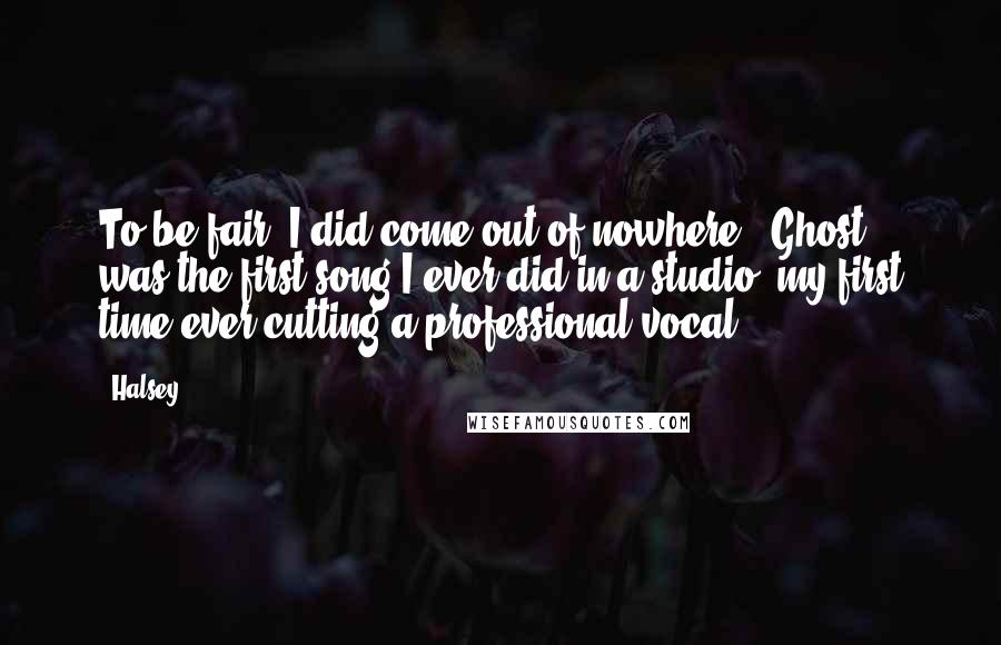 Halsey Quotes: To be fair, I did come out of nowhere. 'Ghost' was the first song I ever did in a studio, my first time ever cutting a professional vocal.