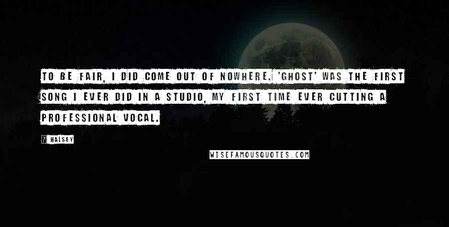 Halsey Quotes: To be fair, I did come out of nowhere. 'Ghost' was the first song I ever did in a studio, my first time ever cutting a professional vocal.