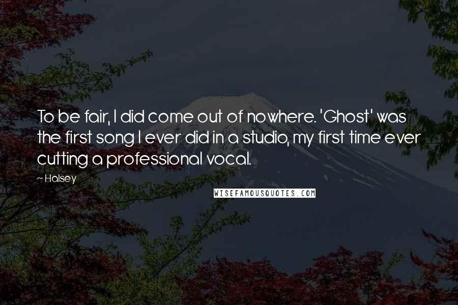 Halsey Quotes: To be fair, I did come out of nowhere. 'Ghost' was the first song I ever did in a studio, my first time ever cutting a professional vocal.