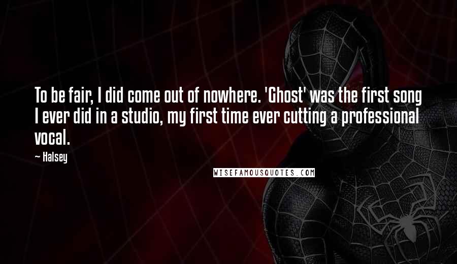 Halsey Quotes: To be fair, I did come out of nowhere. 'Ghost' was the first song I ever did in a studio, my first time ever cutting a professional vocal.