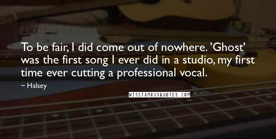 Halsey Quotes: To be fair, I did come out of nowhere. 'Ghost' was the first song I ever did in a studio, my first time ever cutting a professional vocal.