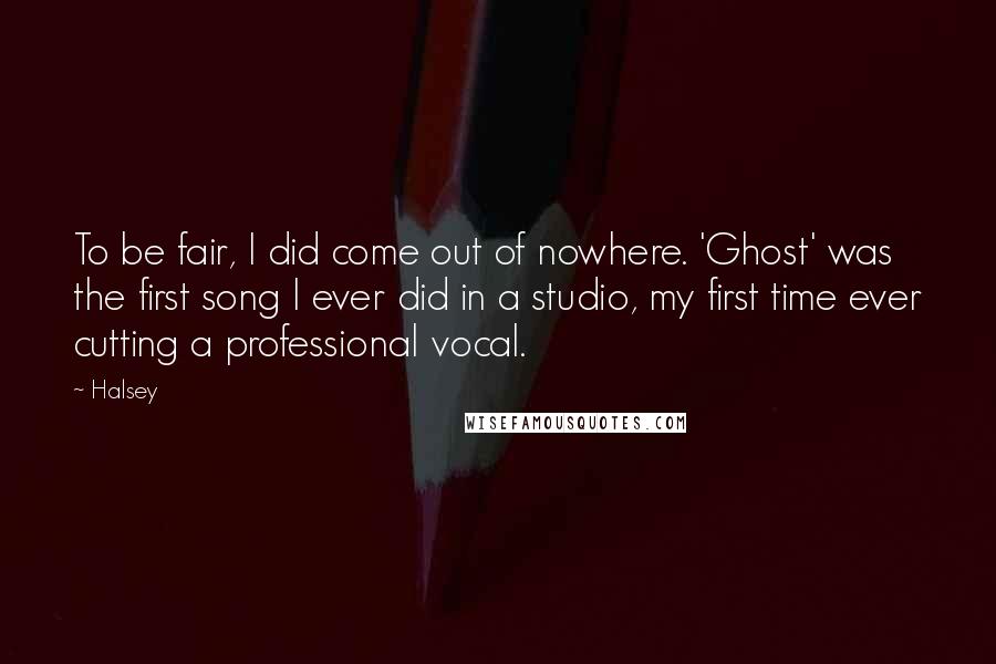 Halsey Quotes: To be fair, I did come out of nowhere. 'Ghost' was the first song I ever did in a studio, my first time ever cutting a professional vocal.