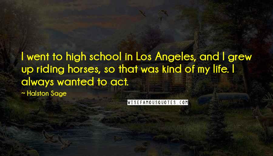 Halston Sage Quotes: I went to high school in Los Angeles, and I grew up riding horses, so that was kind of my life. I always wanted to act.