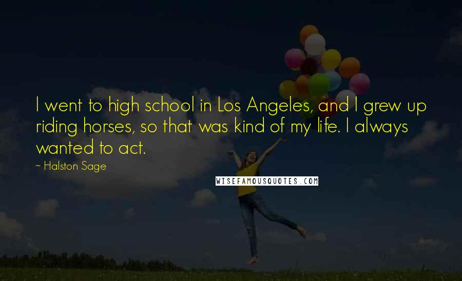 Halston Sage Quotes: I went to high school in Los Angeles, and I grew up riding horses, so that was kind of my life. I always wanted to act.