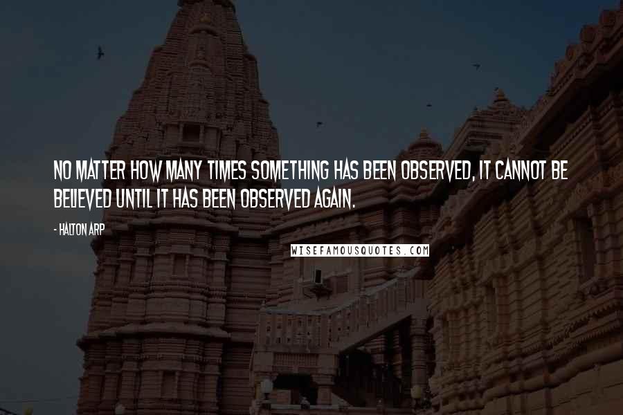 Halton Arp Quotes: No matter how many times something has been observed, it cannot be believed until it has been observed again.