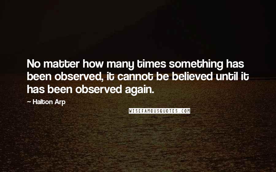 Halton Arp Quotes: No matter how many times something has been observed, it cannot be believed until it has been observed again.