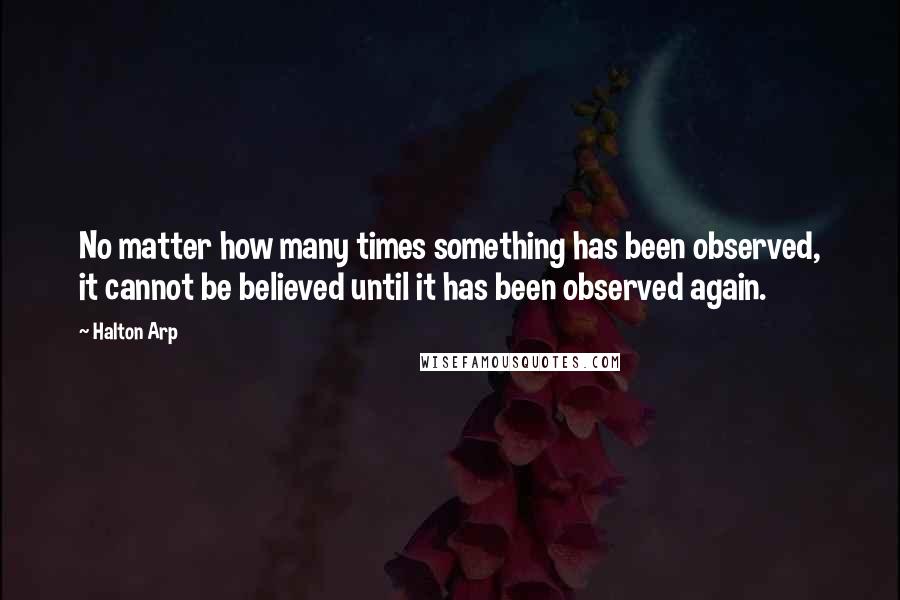 Halton Arp Quotes: No matter how many times something has been observed, it cannot be believed until it has been observed again.