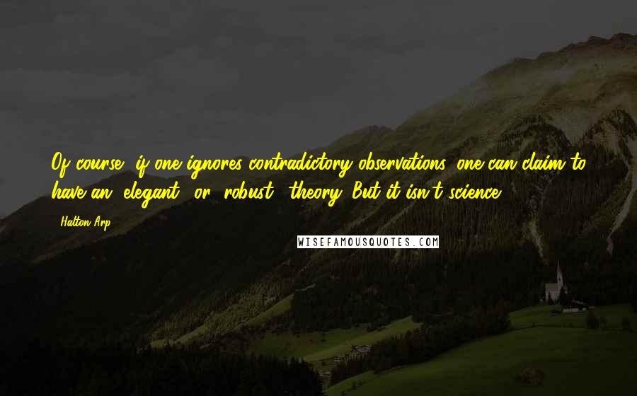 Halton Arp Quotes: Of course, if one ignores contradictory observations, one can claim to have an "elegant" or "robust" theory. But it isn't science.