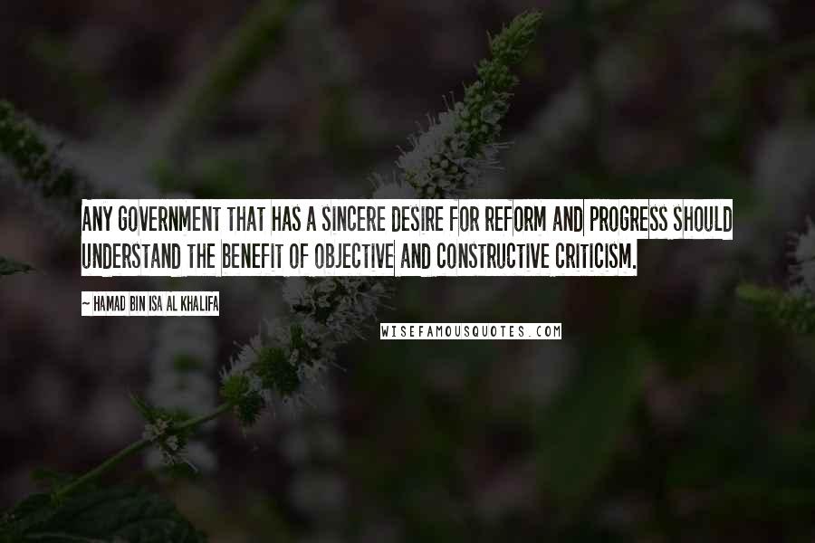 Hamad Bin Isa Al Khalifa Quotes: Any government that has a sincere desire for reform and progress should understand the benefit of objective and constructive criticism.