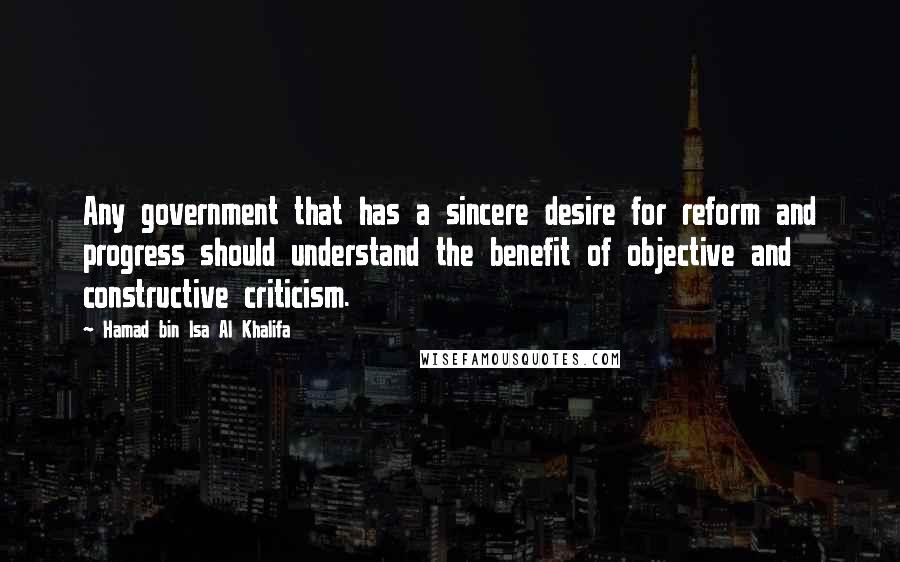 Hamad Bin Isa Al Khalifa Quotes: Any government that has a sincere desire for reform and progress should understand the benefit of objective and constructive criticism.