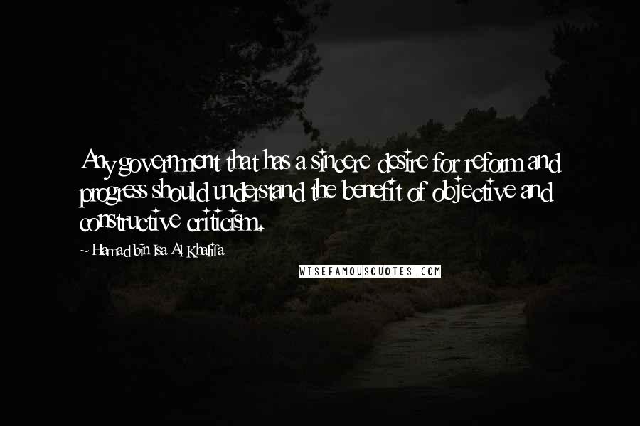 Hamad Bin Isa Al Khalifa Quotes: Any government that has a sincere desire for reform and progress should understand the benefit of objective and constructive criticism.