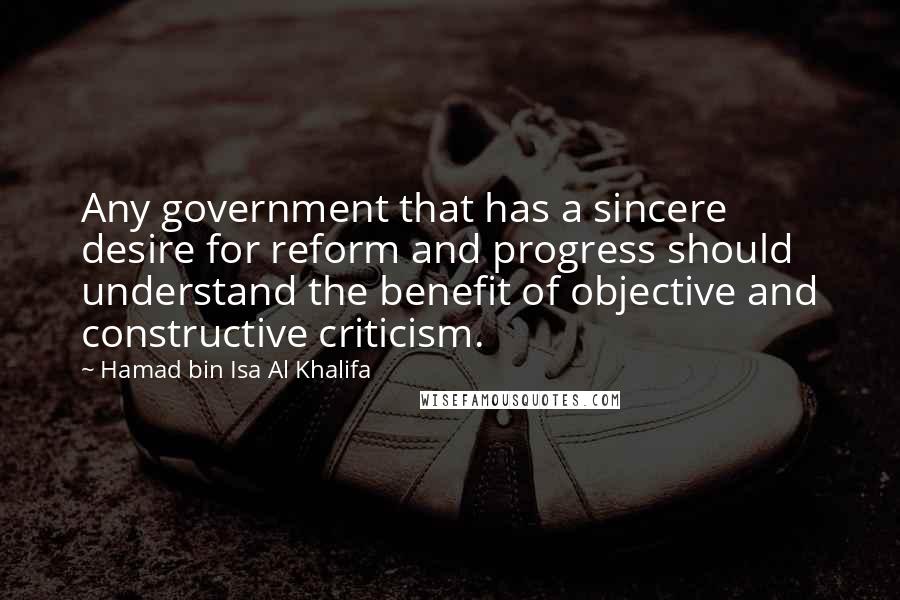 Hamad Bin Isa Al Khalifa Quotes: Any government that has a sincere desire for reform and progress should understand the benefit of objective and constructive criticism.