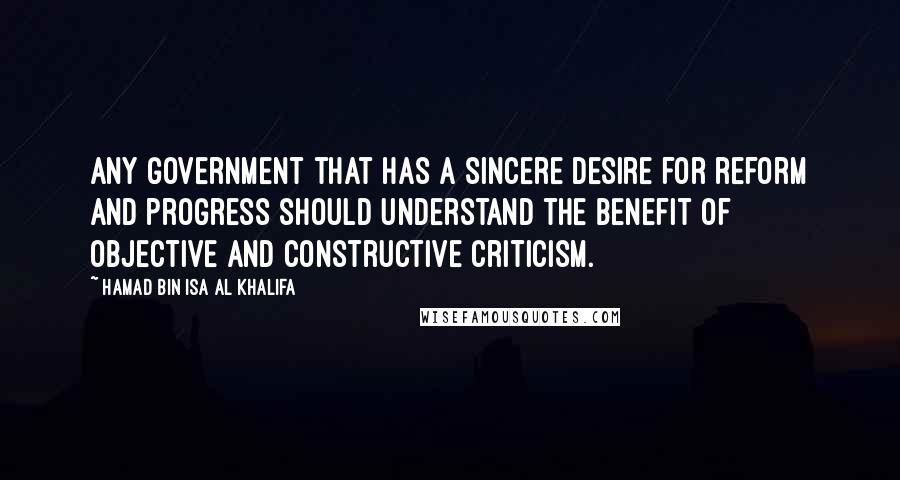 Hamad Bin Isa Al Khalifa Quotes: Any government that has a sincere desire for reform and progress should understand the benefit of objective and constructive criticism.