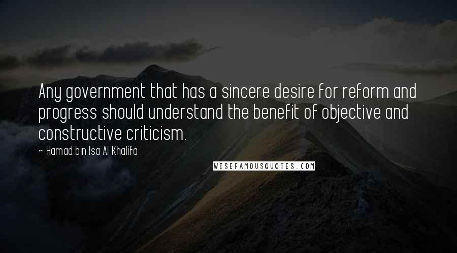 Hamad Bin Isa Al Khalifa Quotes: Any government that has a sincere desire for reform and progress should understand the benefit of objective and constructive criticism.