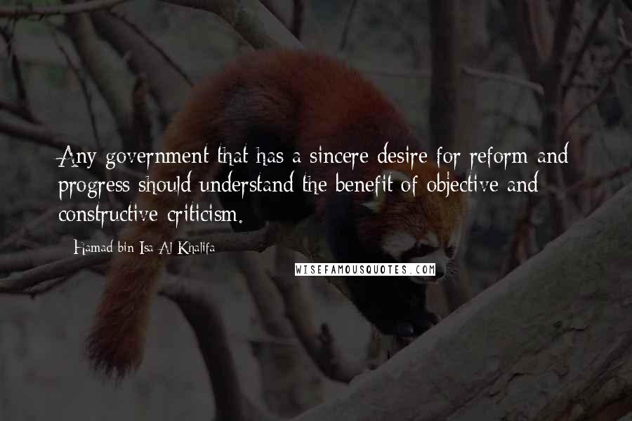 Hamad Bin Isa Al Khalifa Quotes: Any government that has a sincere desire for reform and progress should understand the benefit of objective and constructive criticism.