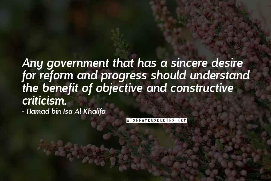 Hamad Bin Isa Al Khalifa Quotes: Any government that has a sincere desire for reform and progress should understand the benefit of objective and constructive criticism.