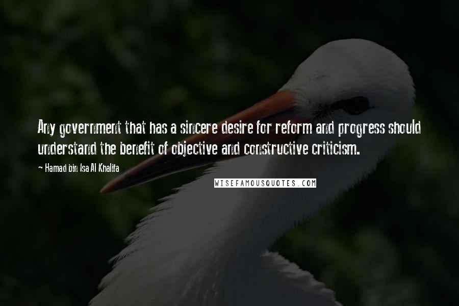 Hamad Bin Isa Al Khalifa Quotes: Any government that has a sincere desire for reform and progress should understand the benefit of objective and constructive criticism.