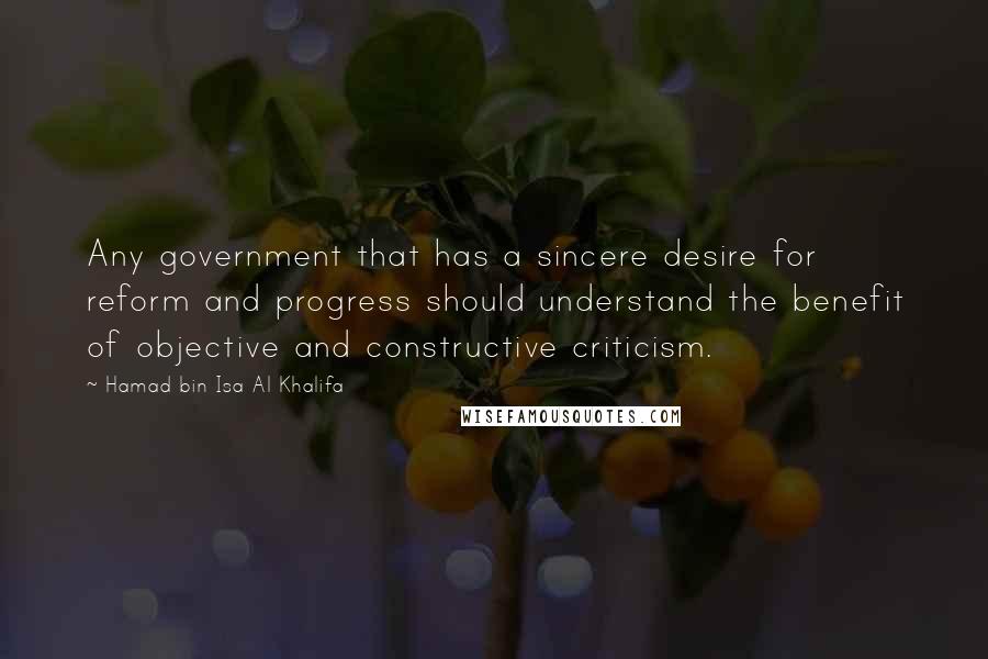 Hamad Bin Isa Al Khalifa Quotes: Any government that has a sincere desire for reform and progress should understand the benefit of objective and constructive criticism.