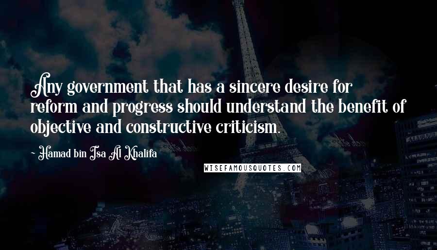 Hamad Bin Isa Al Khalifa Quotes: Any government that has a sincere desire for reform and progress should understand the benefit of objective and constructive criticism.
