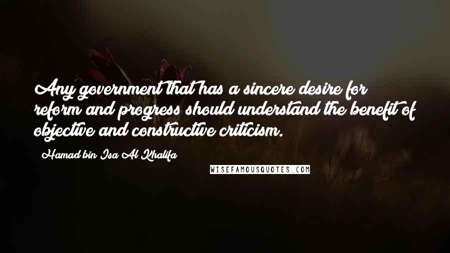 Hamad Bin Isa Al Khalifa Quotes: Any government that has a sincere desire for reform and progress should understand the benefit of objective and constructive criticism.