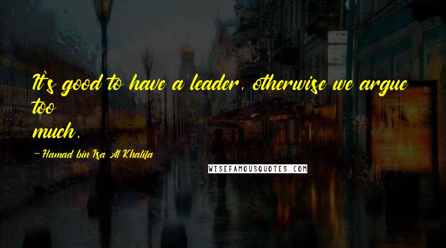 Hamad Bin Isa Al Khalifa Quotes: It's good to have a leader, otherwise we argue too much.