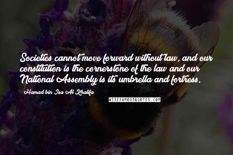 Hamad Bin Isa Al Khalifa Quotes: Societies cannot move forward without law, and our constitution is the cornerstone of the law and our National Assembly is its umbrella and fortress.