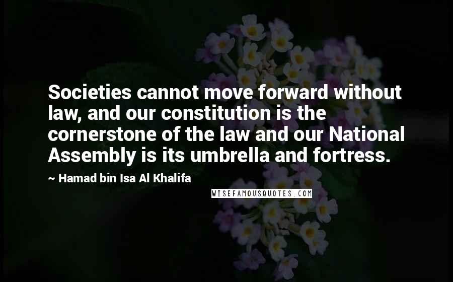 Hamad Bin Isa Al Khalifa Quotes: Societies cannot move forward without law, and our constitution is the cornerstone of the law and our National Assembly is its umbrella and fortress.