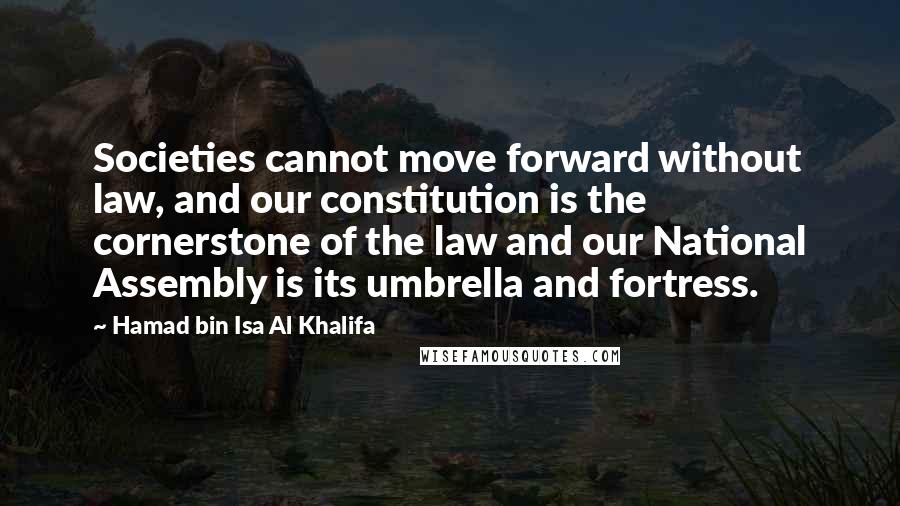 Hamad Bin Isa Al Khalifa Quotes: Societies cannot move forward without law, and our constitution is the cornerstone of the law and our National Assembly is its umbrella and fortress.