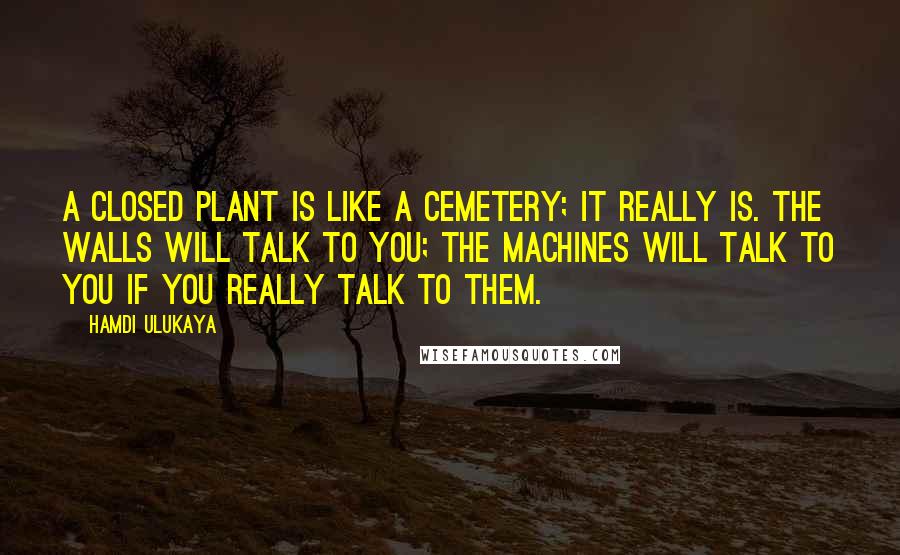 Hamdi Ulukaya Quotes: A closed plant is like a cemetery; it really is. The walls will talk to you; the machines will talk to you if you really talk to them.