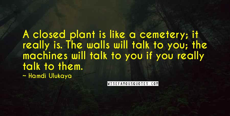 Hamdi Ulukaya Quotes: A closed plant is like a cemetery; it really is. The walls will talk to you; the machines will talk to you if you really talk to them.