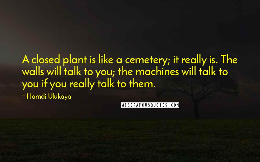 Hamdi Ulukaya Quotes: A closed plant is like a cemetery; it really is. The walls will talk to you; the machines will talk to you if you really talk to them.