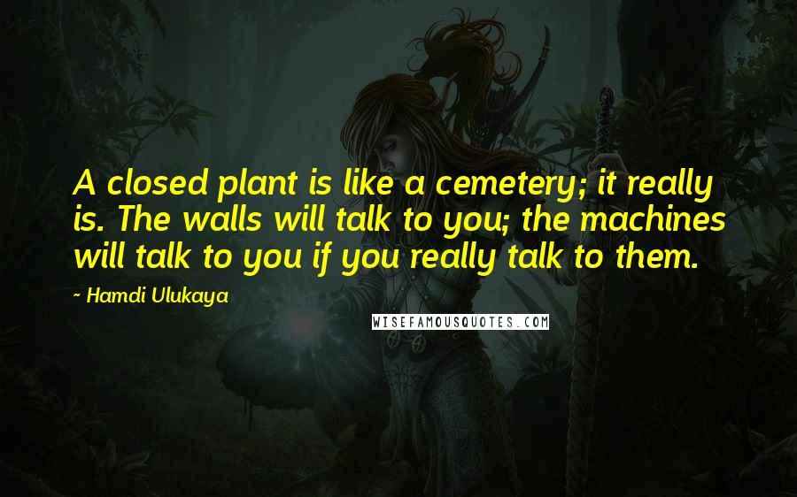 Hamdi Ulukaya Quotes: A closed plant is like a cemetery; it really is. The walls will talk to you; the machines will talk to you if you really talk to them.