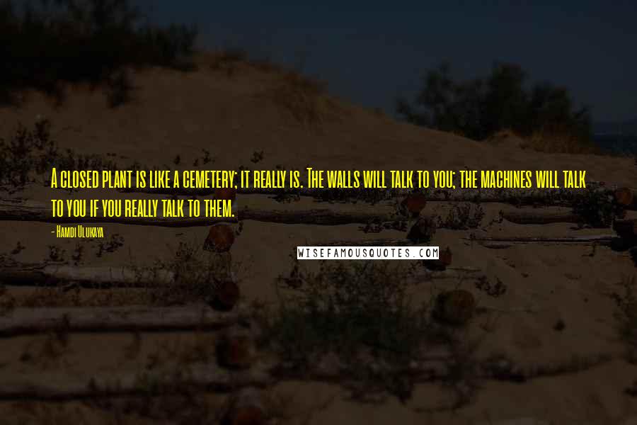 Hamdi Ulukaya Quotes: A closed plant is like a cemetery; it really is. The walls will talk to you; the machines will talk to you if you really talk to them.