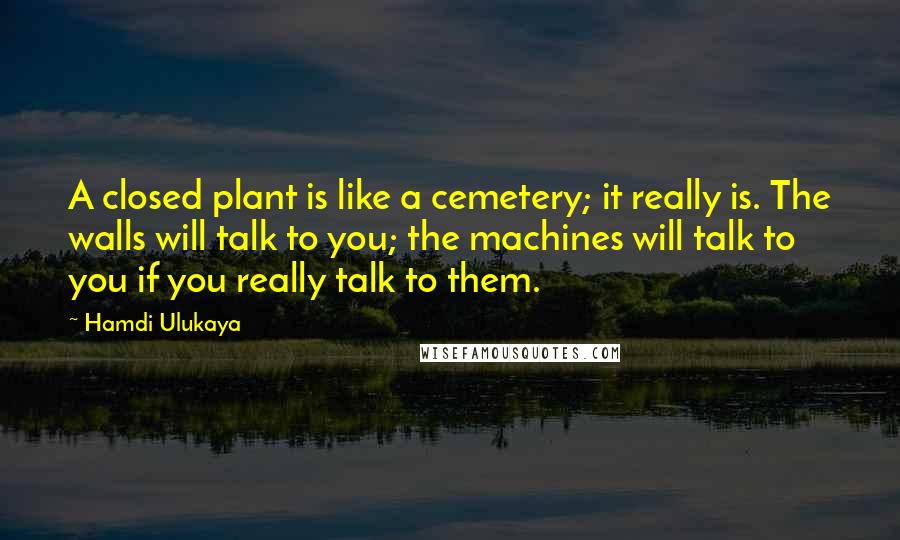 Hamdi Ulukaya Quotes: A closed plant is like a cemetery; it really is. The walls will talk to you; the machines will talk to you if you really talk to them.