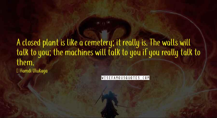 Hamdi Ulukaya Quotes: A closed plant is like a cemetery; it really is. The walls will talk to you; the machines will talk to you if you really talk to them.