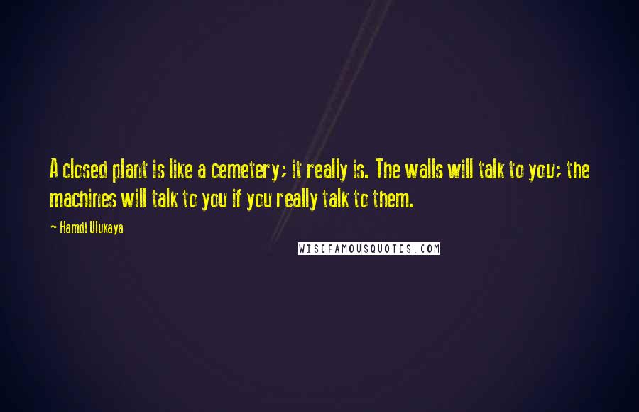 Hamdi Ulukaya Quotes: A closed plant is like a cemetery; it really is. The walls will talk to you; the machines will talk to you if you really talk to them.