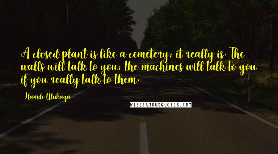Hamdi Ulukaya Quotes: A closed plant is like a cemetery; it really is. The walls will talk to you; the machines will talk to you if you really talk to them.