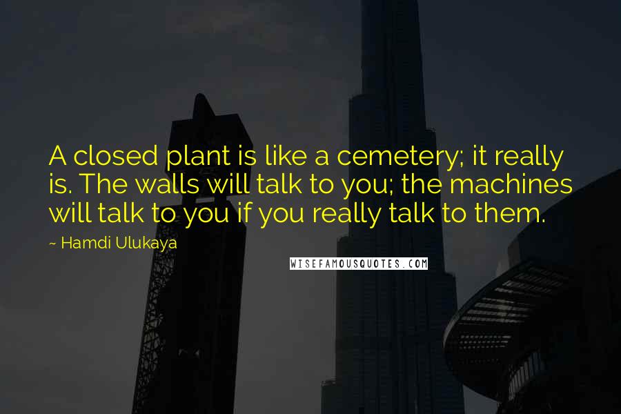 Hamdi Ulukaya Quotes: A closed plant is like a cemetery; it really is. The walls will talk to you; the machines will talk to you if you really talk to them.