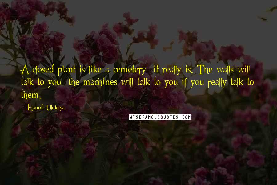 Hamdi Ulukaya Quotes: A closed plant is like a cemetery; it really is. The walls will talk to you; the machines will talk to you if you really talk to them.