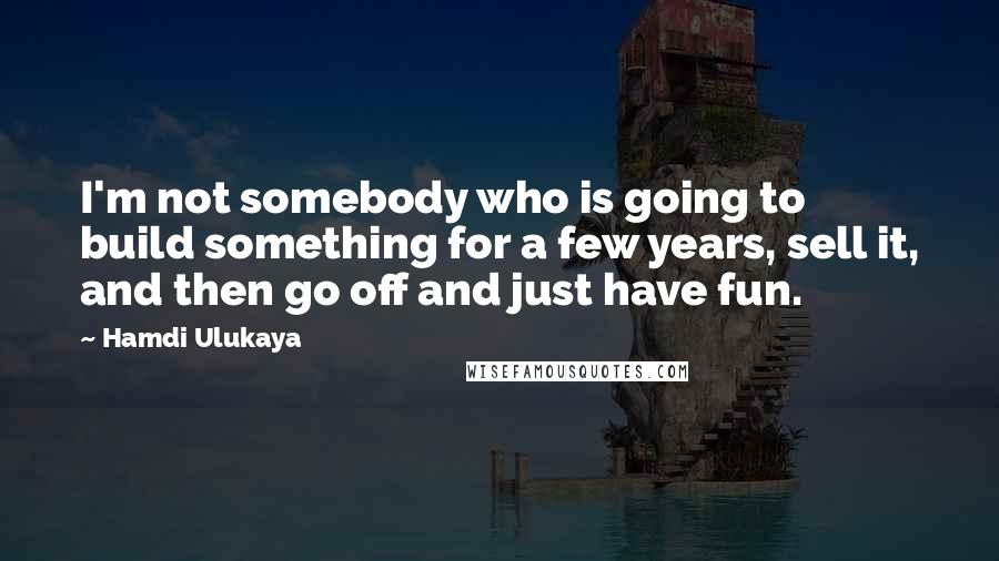 Hamdi Ulukaya Quotes: I'm not somebody who is going to build something for a few years, sell it, and then go off and just have fun.