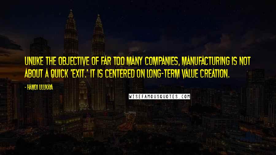 Hamdi Ulukaya Quotes: Unlike the objective of far too many companies, manufacturing is not about a quick 'exit.' It is centered on long-term value creation.