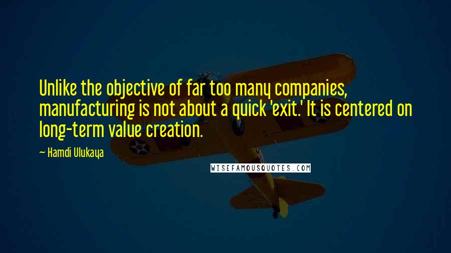 Hamdi Ulukaya Quotes: Unlike the objective of far too many companies, manufacturing is not about a quick 'exit.' It is centered on long-term value creation.